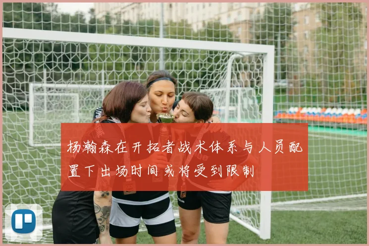 杨瀚森在开拓者战术体系与人员配置下出场时间或将受到限制