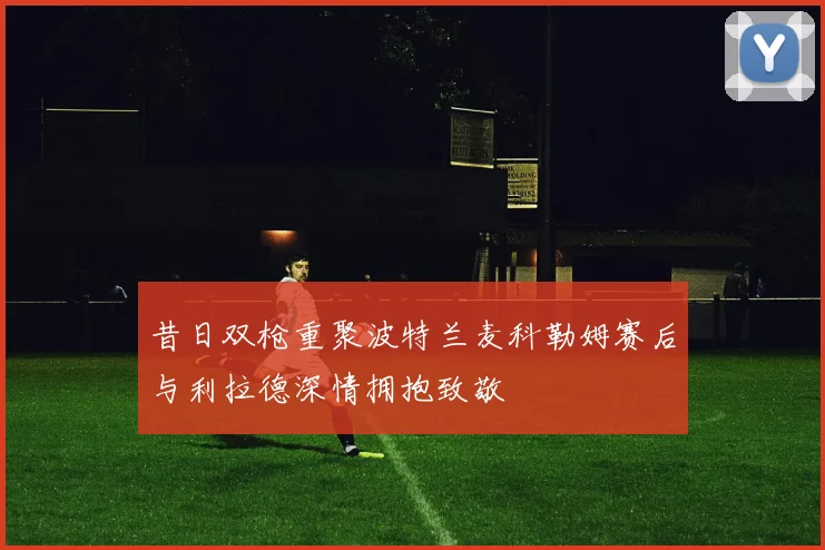 昔日双枪重聚波特兰麦科勒姆赛后与利拉德深情拥抱致敬