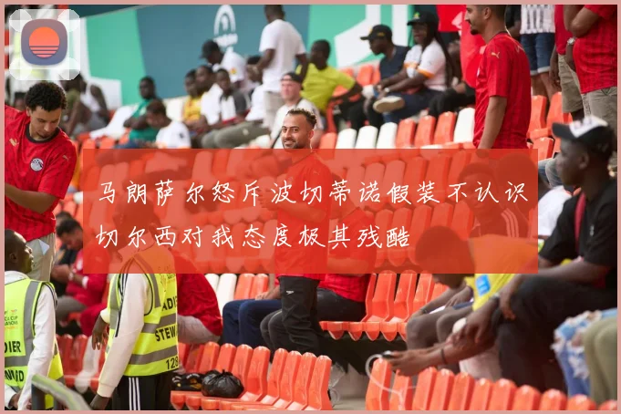 马朗萨尔怒斥波切蒂诺假装不认识切尔西对我态度极其残酷