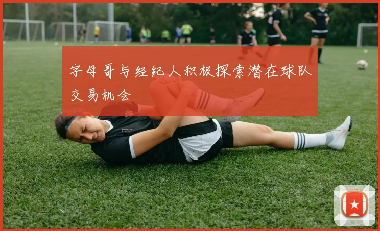字母哥与经纪人积极探索潜在球队交易机会