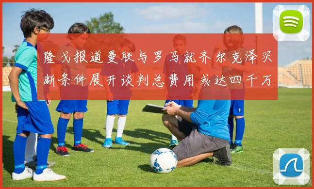 隆戈报道曼联与罗马就齐尔克泽买断条件展开谈判总费用或达四千万欧元