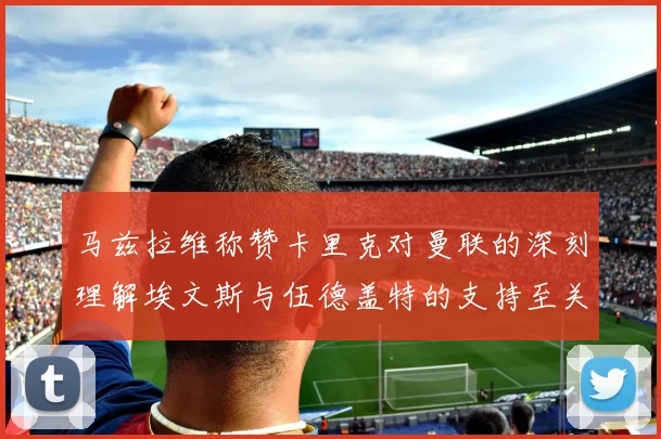 马兹拉维称赞卡里克对曼联的深刻理解埃文斯与伍德盖特的支持至关重要