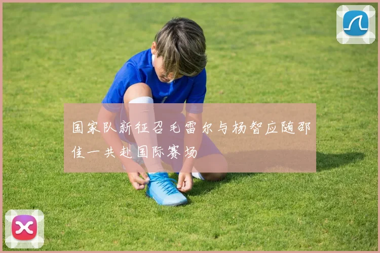 国家队新征召毛雷尔与杨智应随邵佳一共赴国际赛场
