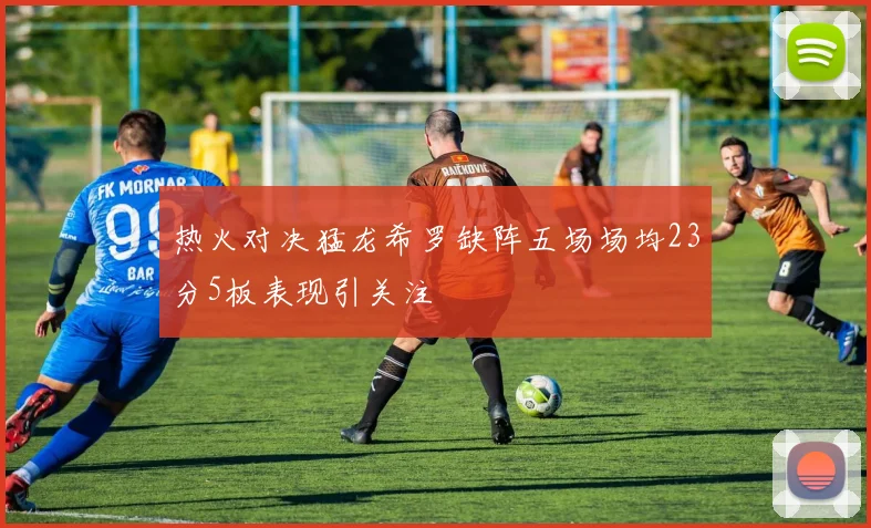 热火对决猛龙希罗缺阵五场场均23分5板表现引关注