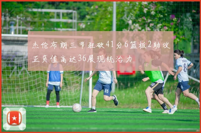 杰伦布朗三节狂砍41分6篮板2助攻正负值高达36展现统治力