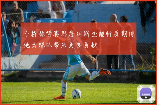 小桥称赞赛恩詹姆斯全能特质期待他为球队带来更多贡献