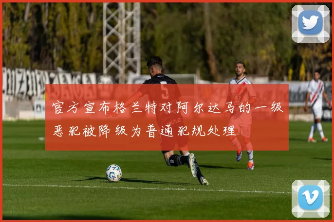 官方宣布格兰特对阿尔达马的一级恶犯被降级为普通犯规处理