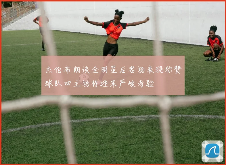 杰伦布朗谈全明星后客场表现称赞球队回主场将迎来严峻考验