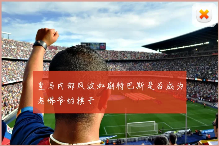 皇马内部风波加剧特巴斯是否成为老佛爷的棋子