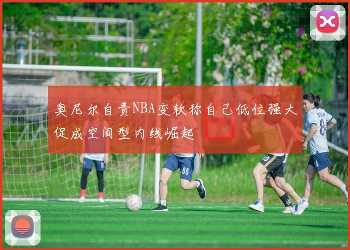奥尼尔自责NBA变软称自己低位强大促成空间型内线崛起