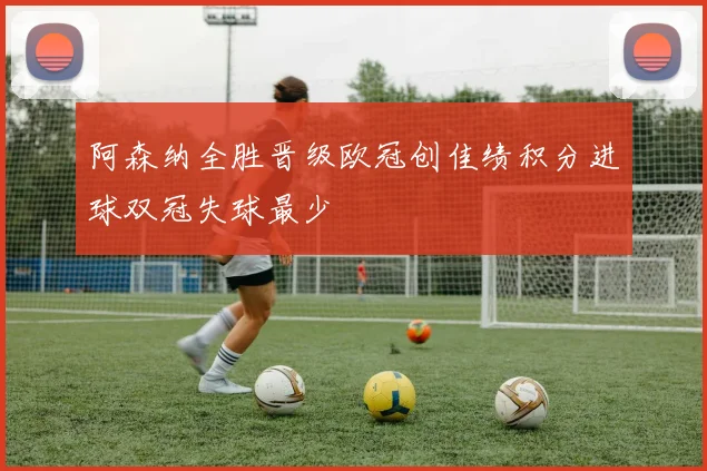 阿森纳全胜晋级欧冠创佳绩积分进球双冠失球最少