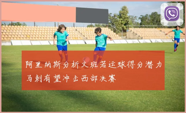阿里纳斯分析文班若运球得分潜力马刺有望冲击西部决赛