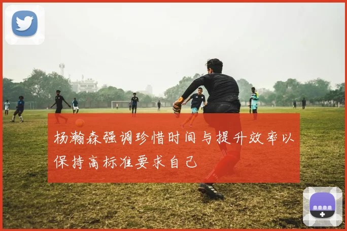 杨瀚森强调珍惜时间与提升效率以保持高标准要求自己