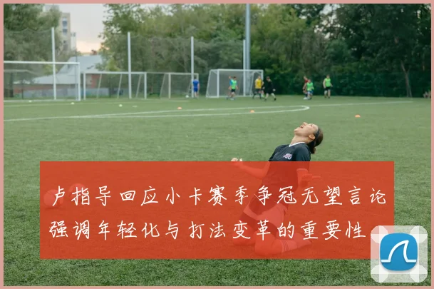 卢指导回应小卡赛季争冠无望言论强调年轻化与打法变革的重要性