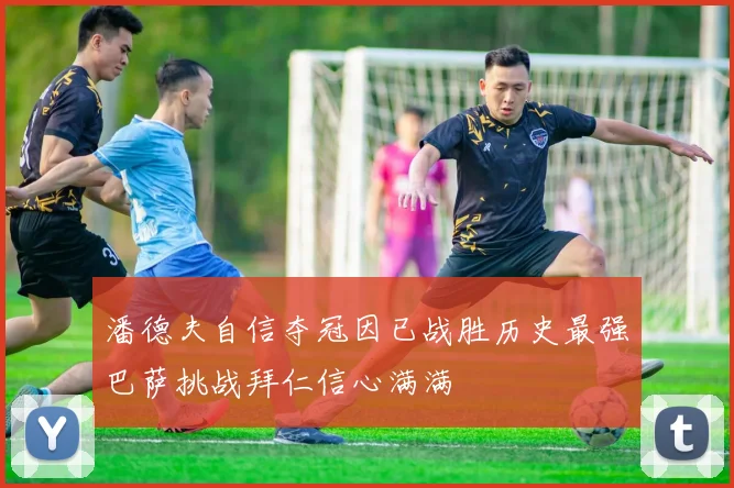 潘德夫自信夺冠因已战胜历史最强巴萨挑战拜仁信心满满