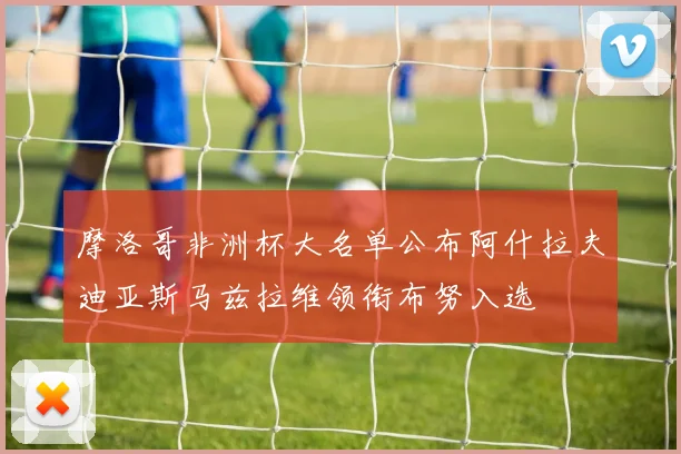 摩洛哥非洲杯大名单公布阿什拉夫迪亚斯马兹拉维领衔布努入选