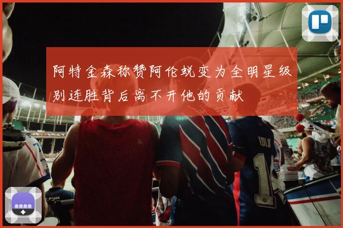 阿特金森称赞阿伦蜕变为全明星级别连胜背后离不开他的贡献