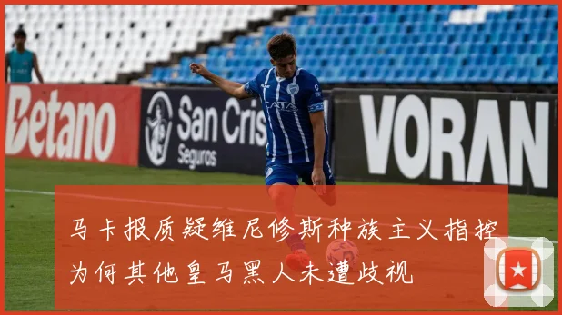 马卡报质疑维尼修斯种族主义指控为何其他皇马黑人未遭歧视