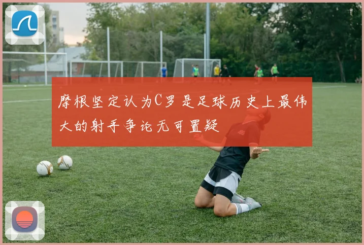 摩根坚定认为C罗是足球历史上最伟大的射手争论无可置疑