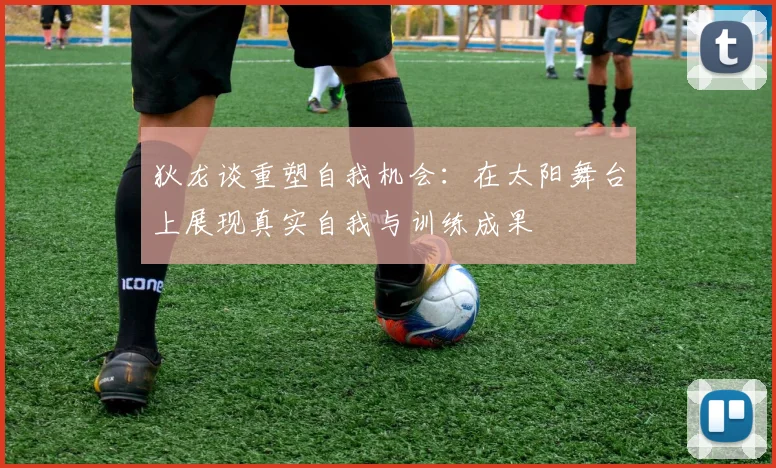 狄龙谈重塑自我机会：在太阳舞台上展现真实自我与训练成果
