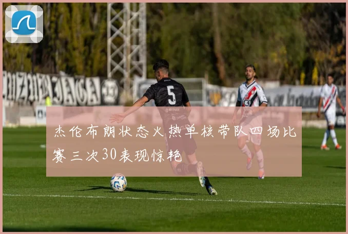 杰伦布朗状态火热单核带队四场比赛三次30表现惊艳