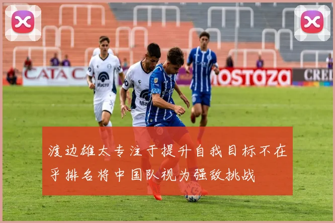 渡边雄太专注于提升自我目标不在乎排名将中国队视为强敌挑战