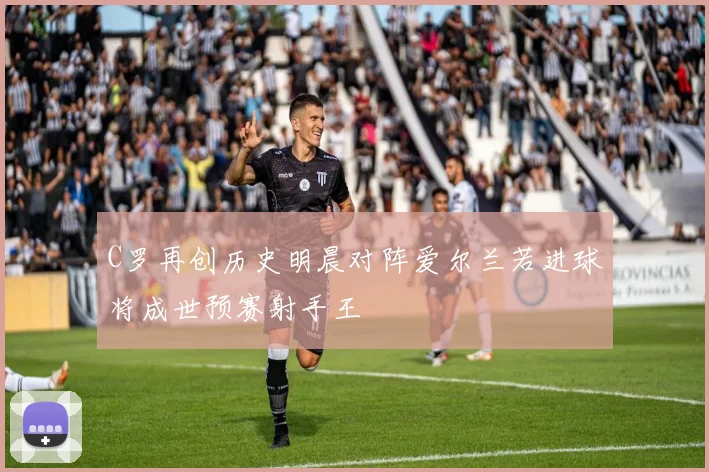 C罗再创历史明晨对阵爱尔兰若进球将成世预赛射手王