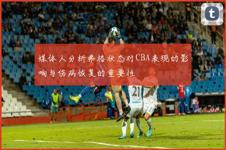 媒体人分析弗格状态对CBA表现的影响与伤病恢复的重要性