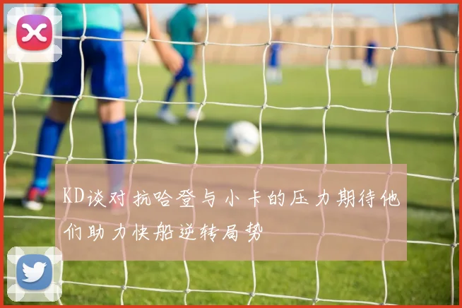 KD谈对抗哈登与小卡的压力期待他们助力快船逆转局势