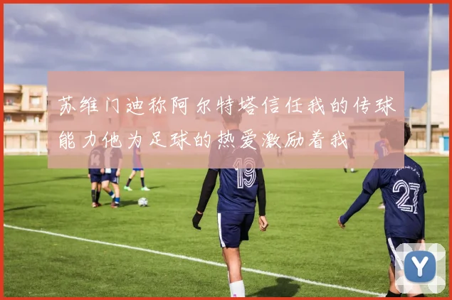 苏维门迪称阿尔特塔信任我的传球能力他为足球的热爱激励着我