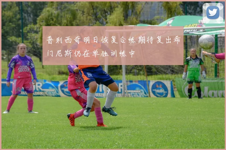 普利西奇明日恢复合练期待复出希门尼斯仍在单独训练中