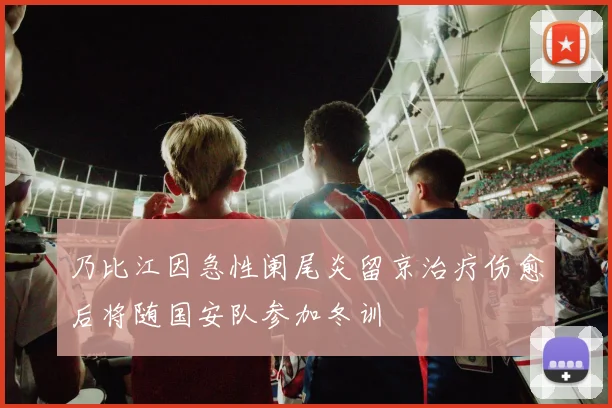 乃比江因急性阑尾炎留京治疗伤愈后将随国安队参加冬训