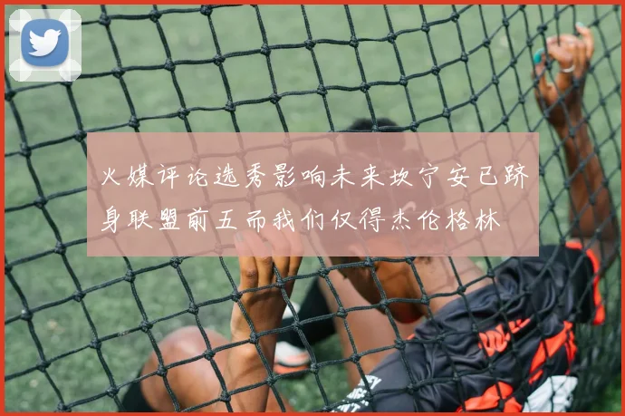 火媒评论选秀影响未来坎宁安已跻身联盟前五而我们仅得杰伦格林
