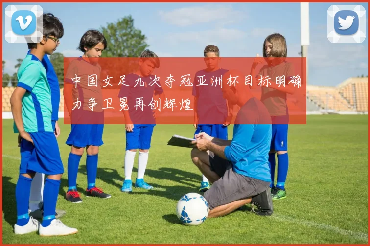 中国女足九次夺冠亚洲杯目标明确力争卫冕再创辉煌