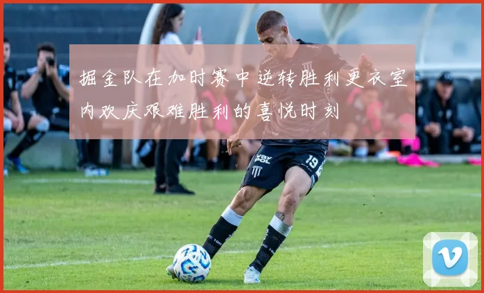 掘金队在加时赛中逆转胜利更衣室内欢庆艰难胜利的喜悦时刻