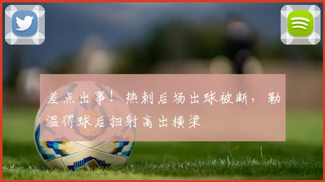 差点出事！热刺后场出球被断，勒温得球后扫射高出横梁