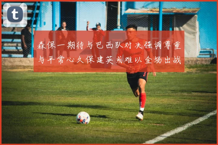 森保一期待与巴西队对决强调尊重与平常心久保建英或难以全场出战