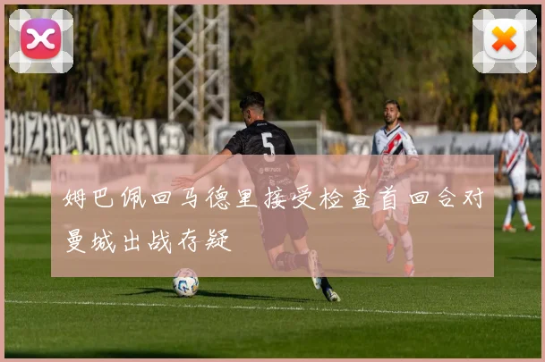 姆巴佩回马德里接受检查首回合对曼城出战存疑