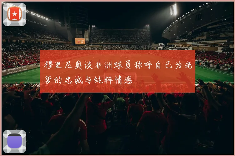 穆里尼奥谈非洲球员称呼自己为老爹的忠诚与纯粹情感