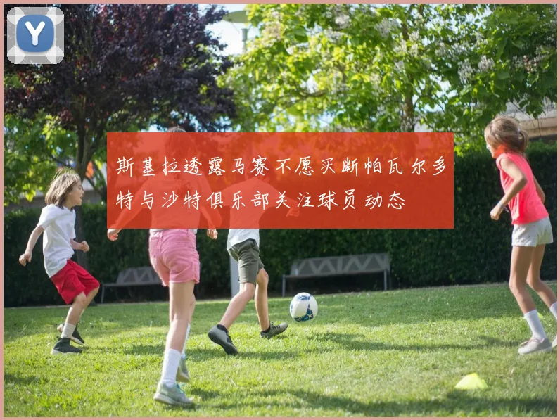 斯基拉透露马赛不愿买断帕瓦尔多特与沙特俱乐部关注球员动态